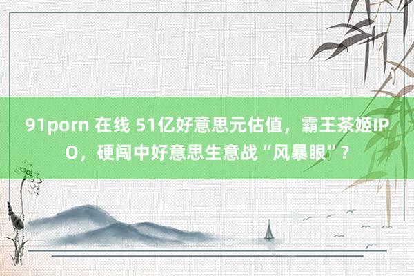 91porn 在线 51亿好意思元估值，霸王茶姬IPO，硬闯中好意思生意战“风暴眼”?