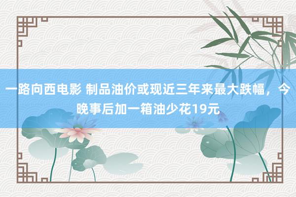 一路向西电影 制品油价或现近三年来最大跌幅，今晚事后加一箱油少花19元