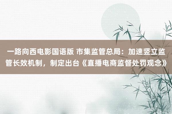 一路向西电影国语版 市集监管总局：加速竖立监管长效机制，制定出台《直播电商监督处罚观念》