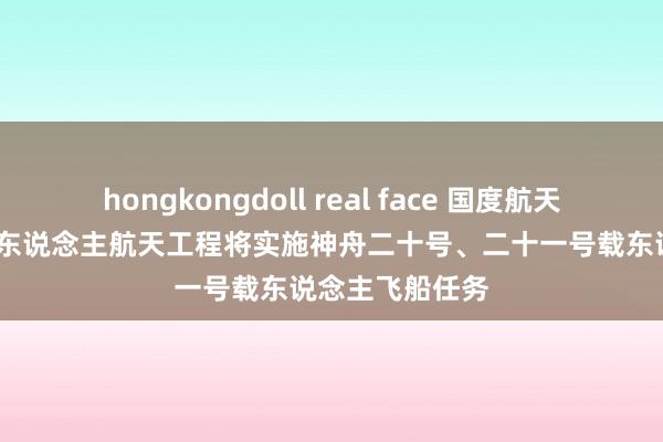 hongkongdoll real face 国度航天局：2025年载东说念主航天工程将实施神舟二十号、二十一号载东说念主飞船任务