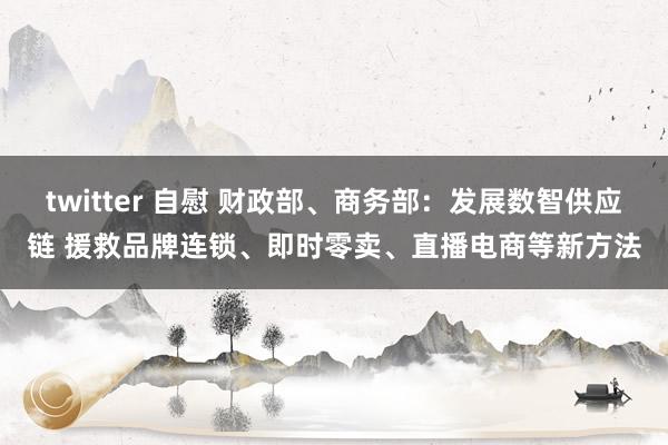 twitter 自慰 财政部、商务部：发展数智供应链 援救品牌连锁、即时零卖、直播电商等新方法