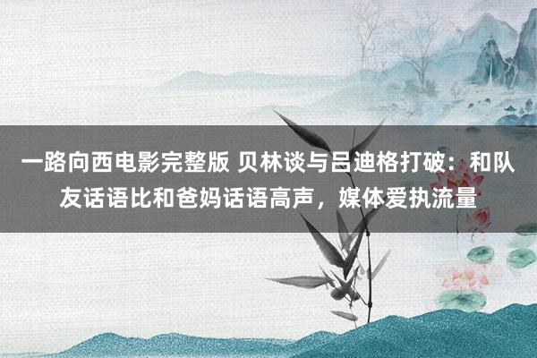 一路向西电影完整版 贝林谈与吕迪格打破：和队友话语比和爸妈话语高声，媒体爱执流量