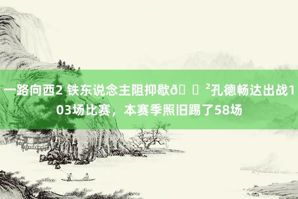 一路向西2 铁东说念主阻抑歇😲孔德畅达出战103场比赛，本赛季照旧踢了58场