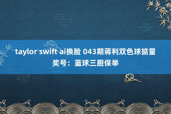 taylor swift ai换脸 043期蒋利双色球掂量奖号：蓝球三胆保举