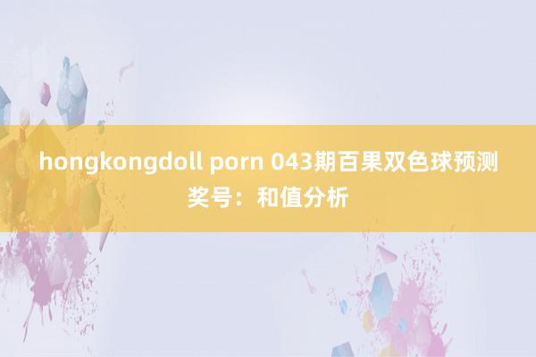 hongkongdoll porn 043期百果双色球预测奖号：和值分析