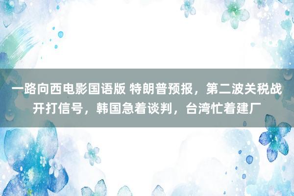一路向西电影国语版 特朗普预报，第二波关税战开打信号，韩国急着谈判，台湾忙着建厂