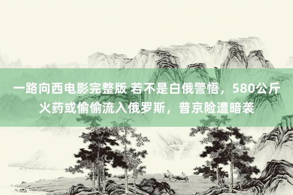 一路向西电影完整版 若不是白俄警悟，580公斤火药或偷偷流入俄罗斯，普京险遭暗袭