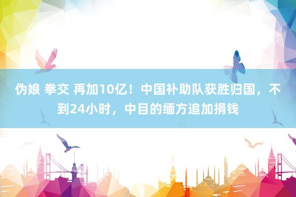 伪娘 拳交 再加10亿！中国补助队获胜归国，不到24小时，中目的缅方追加捐钱