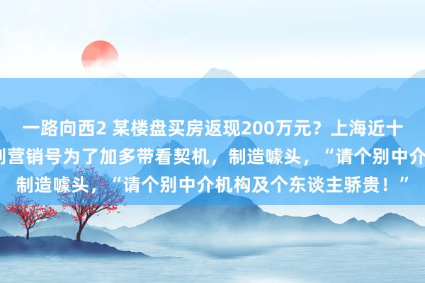 一路向西2 某楼盘买房返现200万元？上海近十家诞生商密集声明：个别营销号为了加多带看契机，制造噱头，“请个别中介机构及个东谈主骄贵！”