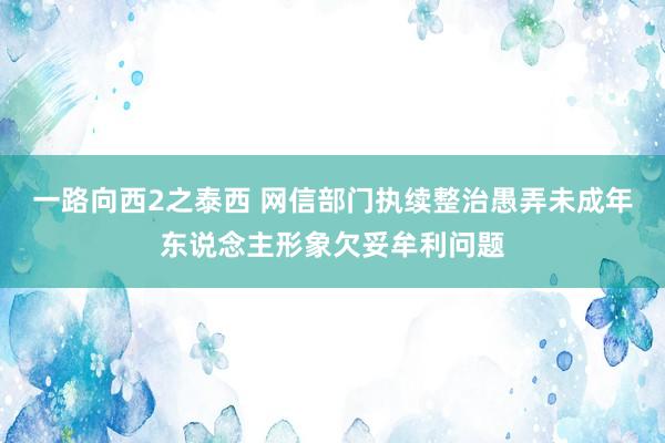 一路向西2之泰西 网信部门执续整治愚弄未成年东说念主形象欠妥牟利问题