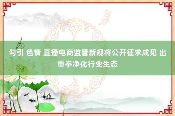 勾引 色情 直播电商监管新规将公开征求成见 出重拳净化行业生态