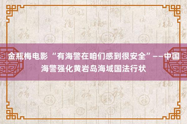 金瓶梅电影 “有海警在咱们感到很安全”——中国海警强化黄岩岛海域国法行状