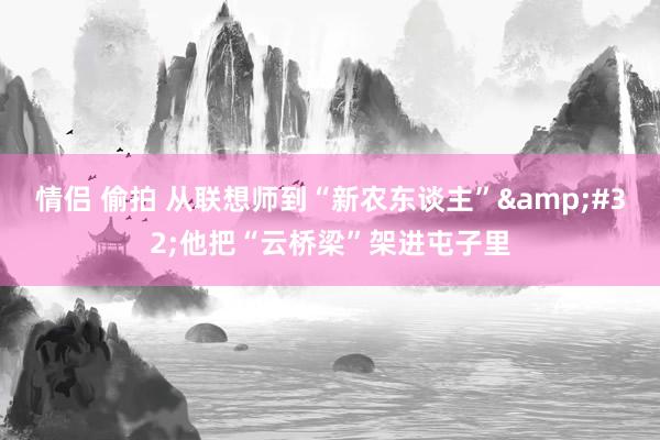 情侣 偷拍 从联想师到“新农东谈主”&#32;他把“云桥梁”架进屯子里