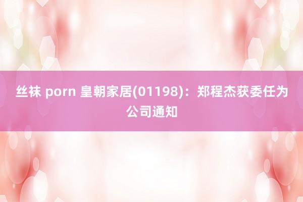 丝袜 porn 皇朝家居(01198)：郑程杰获委任为公司通知