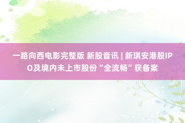 一路向西电影完整版 新股音讯 | 新琪安港股IPO及境内未上市股份“全流畅”获备案