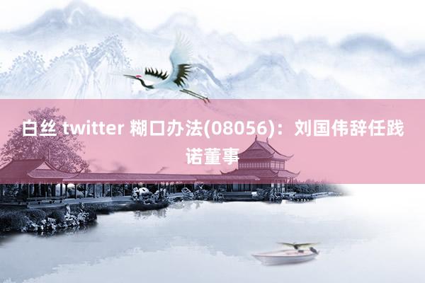 白丝 twitter 糊口办法(08056)：刘国伟辞任践诺董事