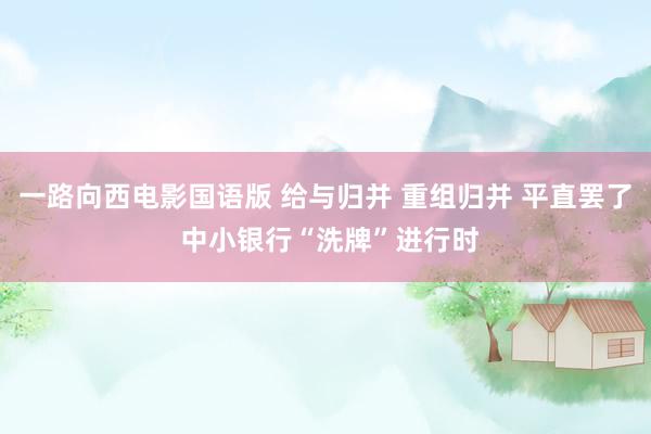 一路向西电影国语版 给与归并 重组归并 平直罢了 中小银行“洗牌”进行时