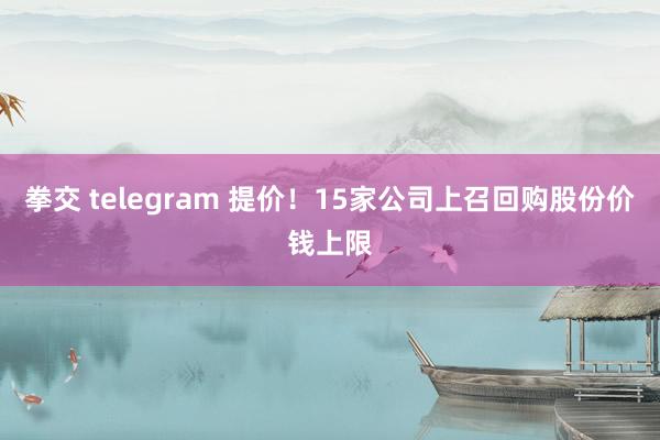 拳交 telegram 提价！15家公司上召回购股份价钱上限