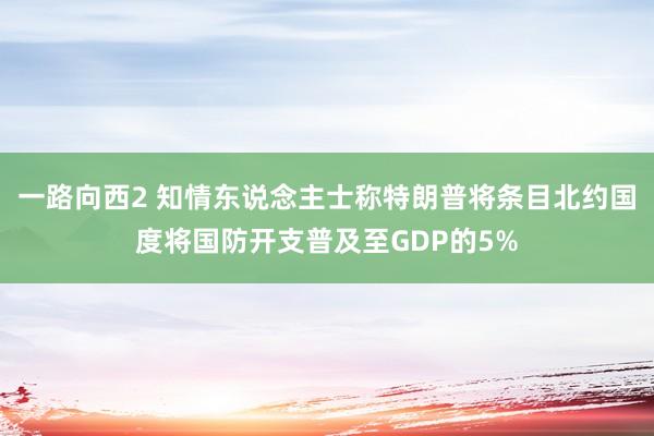 一路向西2 知情东说念主士称特朗普将条目北约国度将国防开支普及至GDP的5%