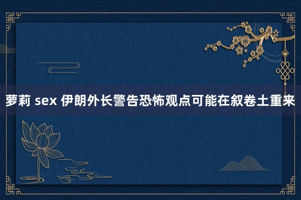 萝莉 sex 伊朗外长警告恐怖观点可能在叙卷土重来