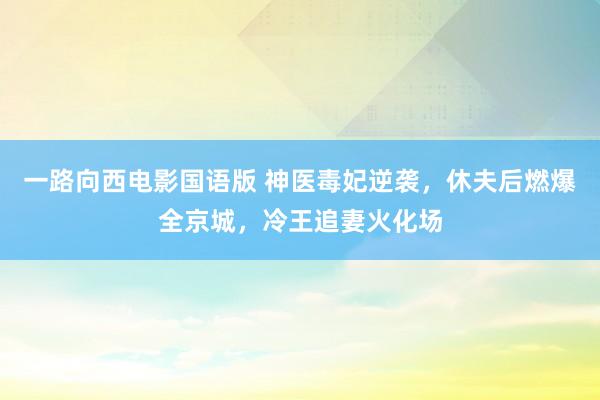 一路向西电影国语版 神医毒妃逆袭，休夫后燃爆全京城，冷王追妻火化场