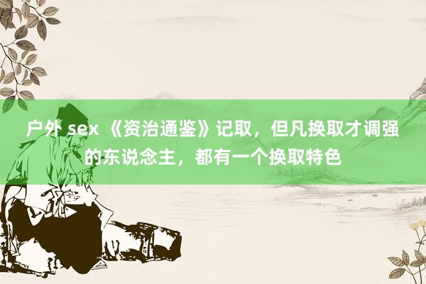 户外 sex 《资治通鉴》记取，但凡换取才调强的东说念主，都有一个换取特色