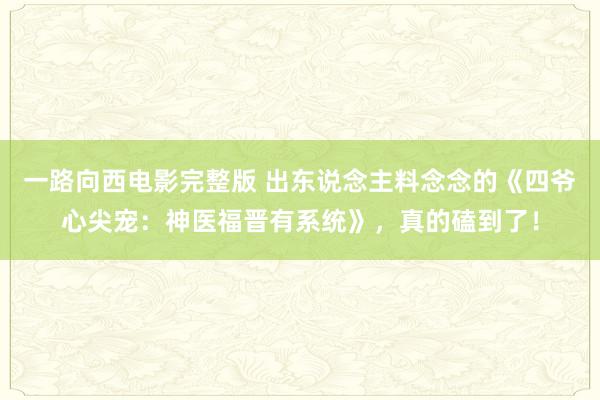一路向西电影完整版 出东说念主料念念的《四爷心尖宠：神医福晋有系统》，真的磕到了！