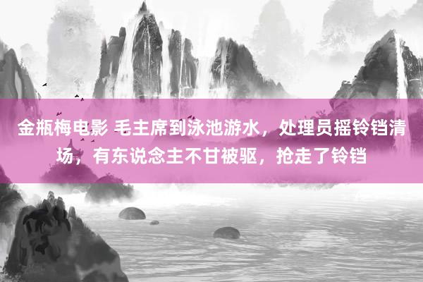 金瓶梅电影 毛主席到泳池游水，处理员摇铃铛清场，有东说念主不甘被驱，抢走了铃铛