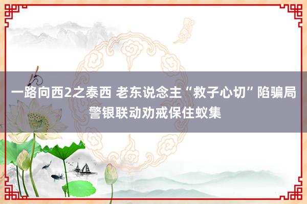 一路向西2之泰西 老东说念主“救子心切”陷骗局 警银联动劝戒保住蚁集