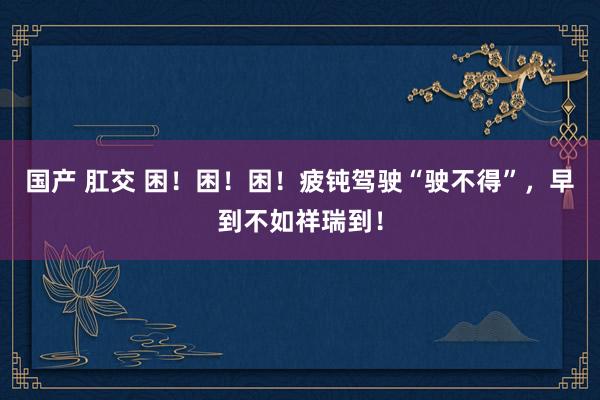 国产 肛交 困！困！困！疲钝驾驶“驶不得”，早到不如祥瑞到！