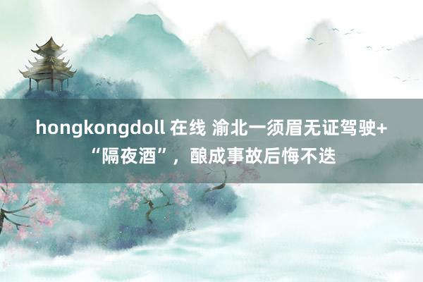 hongkongdoll 在线 渝北一须眉无证驾驶+“隔夜酒”，酿成事故后悔不迭