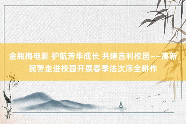 金瓶梅电影 护航芳华成长 共建吉利校园——高新民警走进校园开展春季法次序全耕作