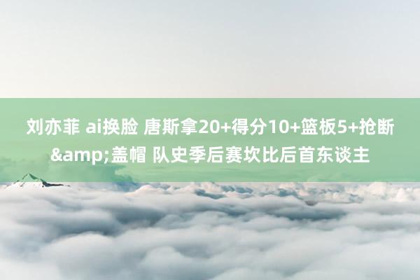 刘亦菲 ai换脸 唐斯拿20+得分10+篮板5+抢断&盖帽 队史季后赛坎比后首东谈主
