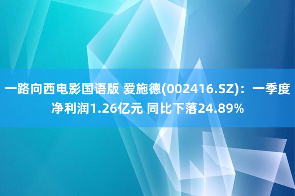 一路向西电影国语版 爱施德(002416.SZ)：一季度净利润1.26亿元 同比下落24.89%