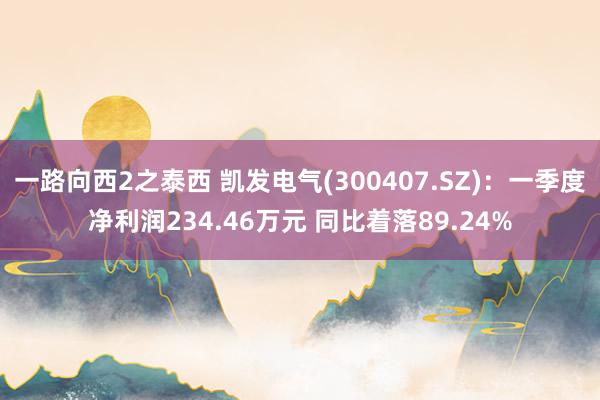 一路向西2之泰西 凯发电气(300407.SZ)：一季度净利润234.46万元 同比着落89.24%