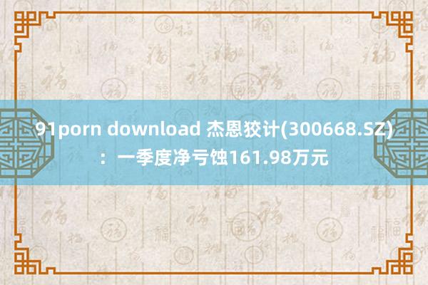 91porn download 杰恩狡计(300668.SZ)：一季度净亏蚀161.98万元