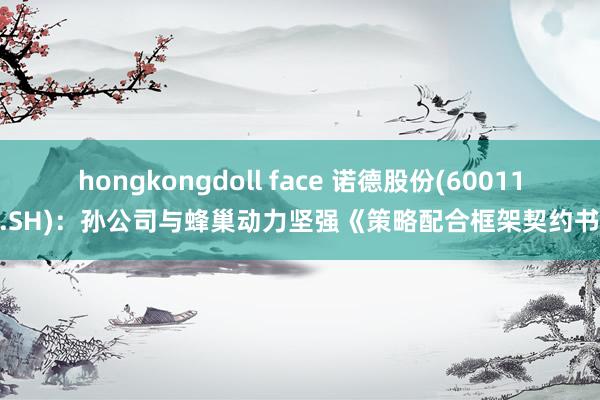 hongkongdoll face 诺德股份(600110.SH)：孙公司与蜂巢动力坚强《策略配合框架契约书》