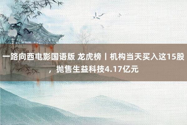 一路向西电影国语版 龙虎榜丨机构当天买入这15股，抛售生益科技4.17亿元