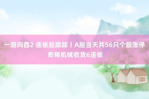 一路向西2 连板股跟踪丨A股当天共56只个股涨停 奇精机械收货6连板