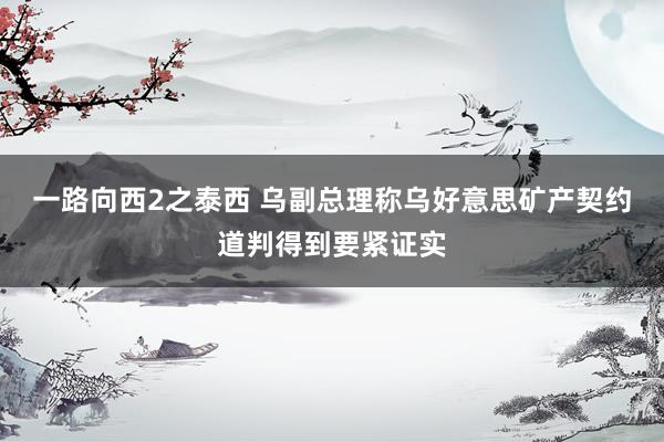 一路向西2之泰西 乌副总理称乌好意思矿产契约道判得到要紧证实