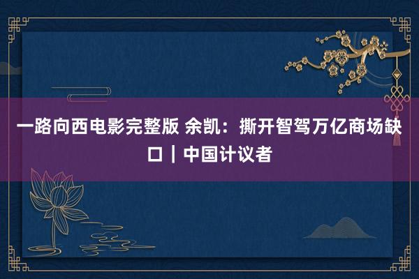 一路向西电影完整版 余凯：撕开智驾万亿商场缺口｜中国计议者