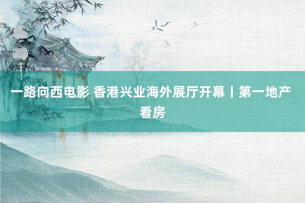一路向西电影 香港兴业海外展厅开幕丨第一地产 看房