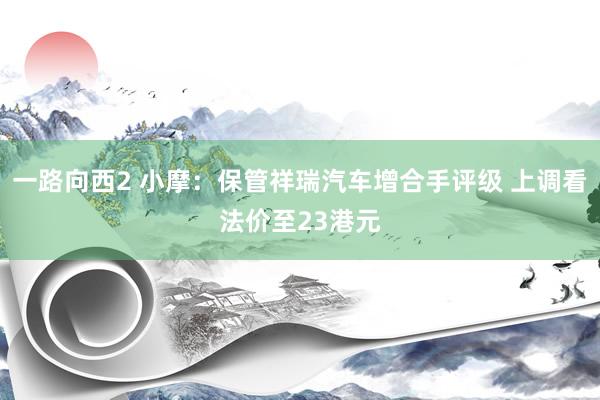 一路向西2 小摩：保管祥瑞汽车增合手评级 上调看法价至23港元
