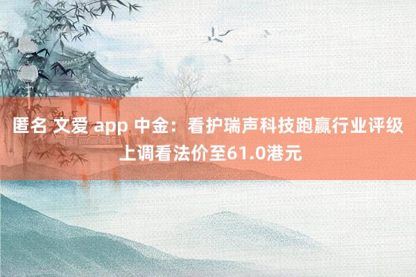 匿名 文爱 app 中金：看护瑞声科技跑赢行业评级 上调看法价至61.0港元