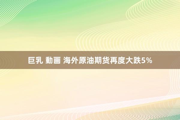 巨乳 動画 海外原油期货再度大跌5%