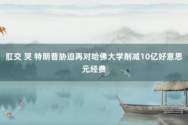 肛交 哭 特朗普胁迫再对哈佛大学削减10亿好意思元经费