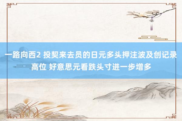 一路向西2 投契来去员的日元多头押注波及创记录高位 好意思元看跌头寸进一步增多