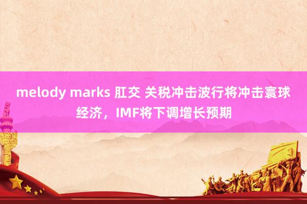 melody marks 肛交 关税冲击波行将冲击寰球经济，IMF将下调增长预期