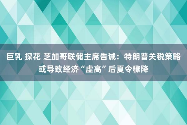 巨乳 探花 芝加哥联储主席告诫：特朗普关税策略或导致经济“虚高”后夏令骤降