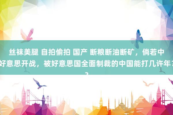 丝袜美腿 自拍偷拍 国产 断粮断油断矿，倘若中好意思开战，被好意思国全面制裁的中国能打几许年？